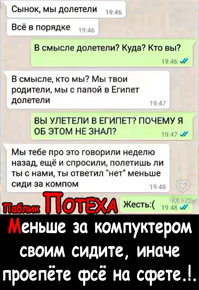 Сынок мы долетели Всё в порядке В смысле долетели Куда Кто вы 1 а В смысле то мы7 Мы твои родители мы с папой в Египет долетели ВЫ УПЕТЕПИ В ЕГИПЕТ ПОЧЕМУ Я ОБ ЭТОМ НЕ ЗНАЛ мт Мы тебе про это говорили неделю назад еще и спросили полетишь ли тыс нами ты ответил нет меньше СИДИ За КОМПОМ _ А Жесть Меньше за компуктером своим сидите иначе проеп е срсё на сфете