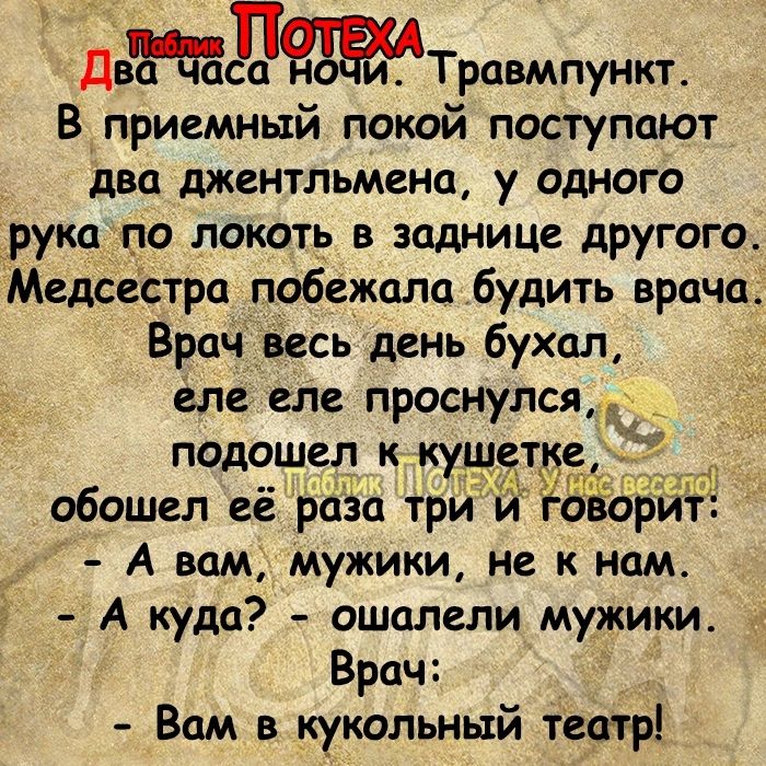 ДвЫТровмпункъ В приемный покой поступают два джентльмена у одного рука по локоть в заднице другого Медсестра побежала будить врача Врач весь день бухал еле еле проснулся подошел ккушеткеп обошел её раза три и 0 дарит А вам мужики не к нам А куда ошалели мужики Врач Вам в кукольный теотр