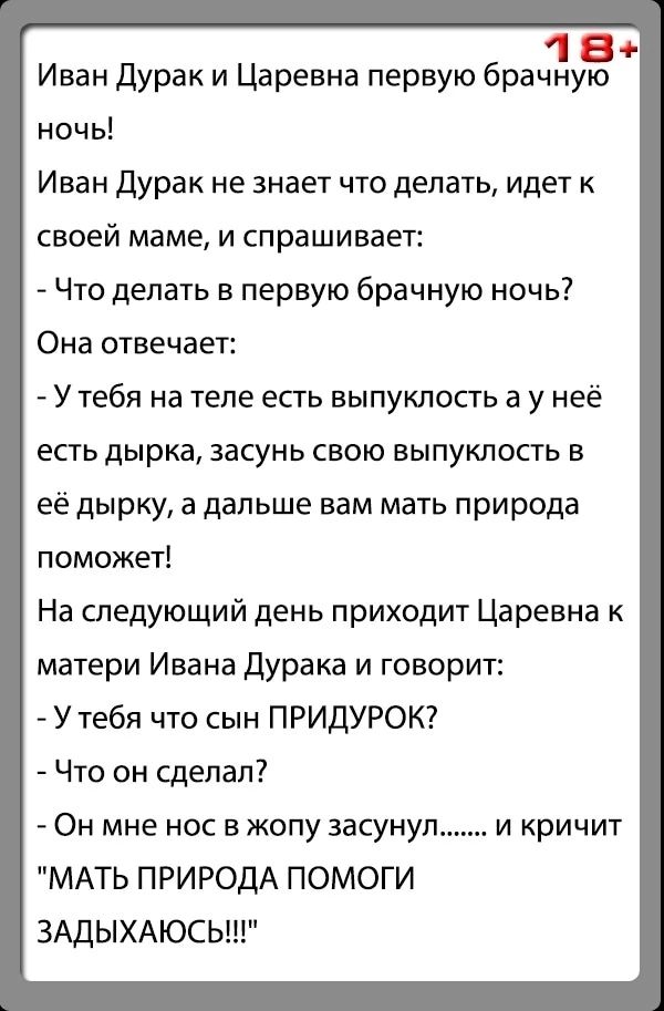 1 Иван дурак и Царевна первую брачну ночь Иван дурак не знает что делать идет к СВОЕЙ маме И Спрашивает Что делать в первую брачную ночь Она отвечает У тебя на теле есть выпуклость а у неё есть дырка засунь свою выпуклость в её дырку а дальше вам мать природа поможет На следующий день приходит Царевна к матери Ивана дурака и говорит У тебя что сын ПРИДУРОК Что он сделал Он мне нос в жопу засунул М
