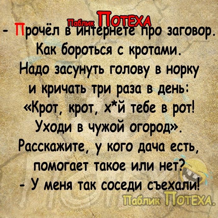 Прочёл о заговор Как бороться с кротами Надо засунуть голову в норку и йричать три раза в день Крот крот хй тебе в рот Уходи в чужой огород Расскажите у кого дача есть помогает такое или нетзд _ У меня так соседи съехали ш топам