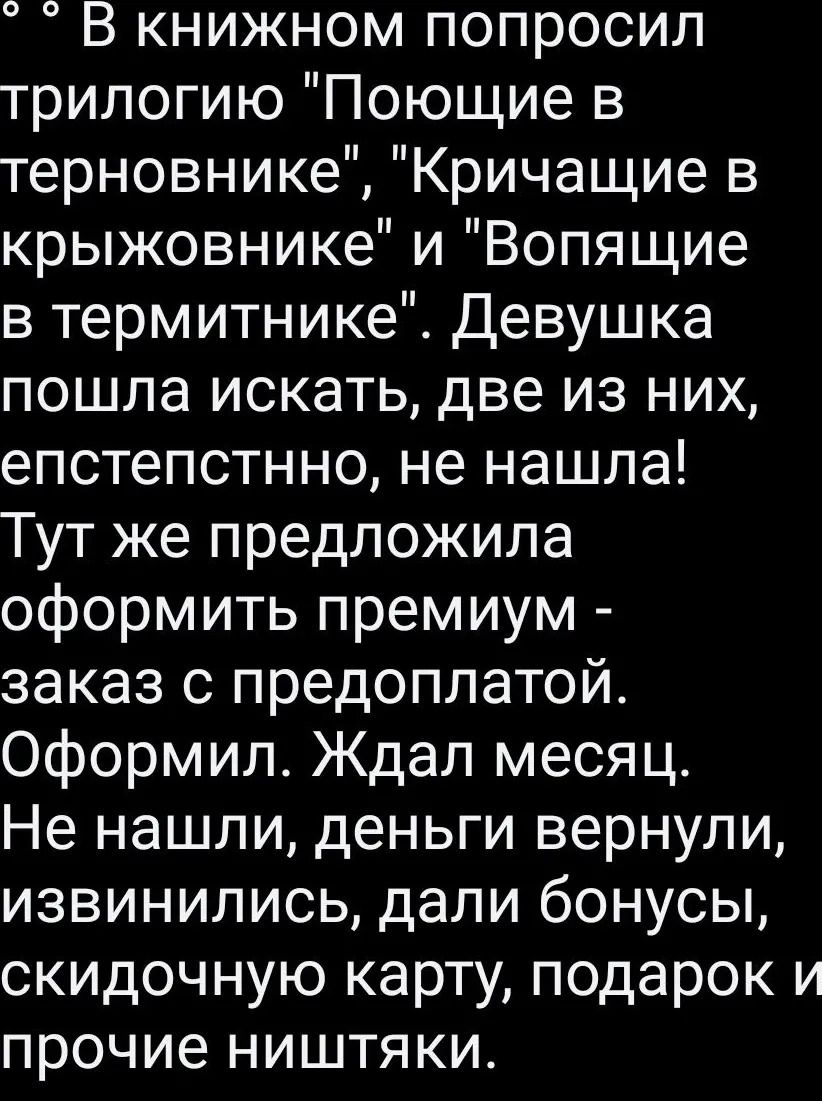 В книжном попросил трилогию Поющие в терновнике Кричащие в крыжовнике и Вопящие в термитнике Девушка пошла искать две из них епстепстнно не нашла Тут же предложила оформить премиум заказ с предоплатой Оформил Ждал месяц Не нашли деньги вернули извинились дали бонусы скидочную карту подарок и прочие ништяки