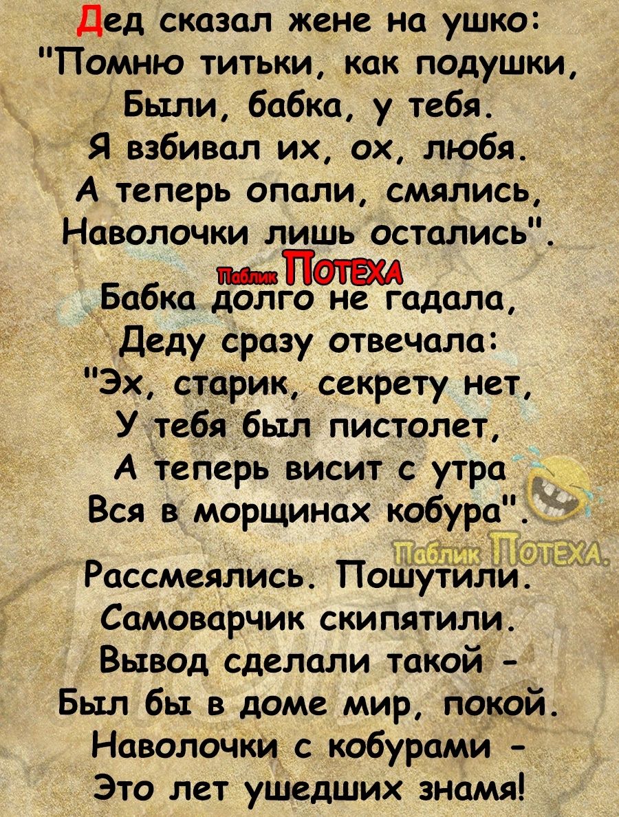 дед сказал жене на ушко Помню титьки как подушки Были бабка у тебя Я взбивал их ох любя А теперь опали смялись Наволочки лишь остались _ Бабкп долго не гадала А Деду сразу отвечала Эх старик секрету нет У тебй был пистолет А теперь висит с утра Вся в морщинок кобура иш Рассмеялись Пошутили_ Самоварчик скипятили Вывод сделали такой Был бы в доме мир покой Наволочки с кобурами Это лет ушедших знамя