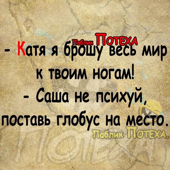 Катя я бББШЧБЖ мир к твоим ногам Саша не психуй поставь глобус на тесто 6 4