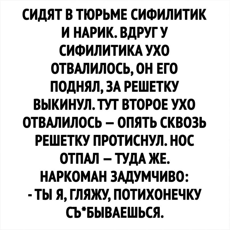 СИДЯТ В ТЮРЬМЕ СИФИЛИТИК И НАРИК ВДРУГУ СИФИЛИТИКА УХО ОТВАПИЛОСЬ ОН ЕГО ПОДНЯЛ ЗА РЕШЕТКУ ВЫКИНУЛТУТ ВТОРОЕ УХО ОТВАЛИЛОСЬ ОПЯТЬ СКВОЗЬ РЕШЕТКУ ПРОТИСНУЛ НОС ОТПАЛ ТУДА ЖЕ НАРКОМАН ЗАДУМЧИВО ТЫ Я ГЛЯЖУ ПОТИХОНЕЧКУ СЬБЫВАЕШЬСЯ