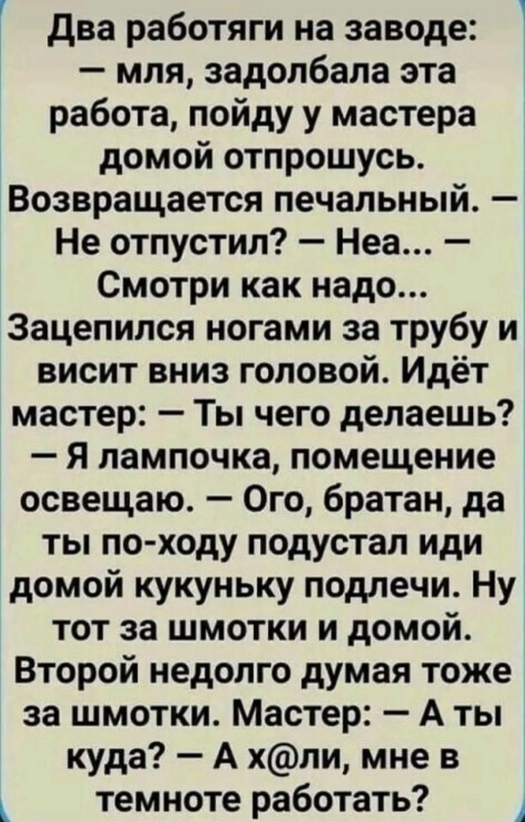 два работяги на заводе мля задолбапа эта работа пойду у мастера домой отпрошусь Возвращается печальный Не отпустил Неа Смотри как надо Зацепился ногами за трубу и висит вниз головой Идёт мастер Ты чего делаешь Я лампочка помещение освещаю Ого братан да ты по ходу подустал иди домой кукуньку подлечи Ну тот за шмотки и домой Второй недолго думая тоже за шмотки Мастер А ты куда А хпи мне в темноте ра