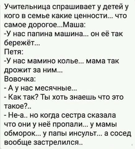 Учительница спрашивает у детей у кого в семье какие ценности что самое дорогоеМаша У нас папина машина он её так бережёт Петя У нас мамино колье мама так дрожит за ним Вовочка А у нас месячные Как так Ты хоть знаешь что это такое Не а но когда сестра сказала что они у неё пропали у мамы обморок у папы инсульт а сосед вообще застрелился