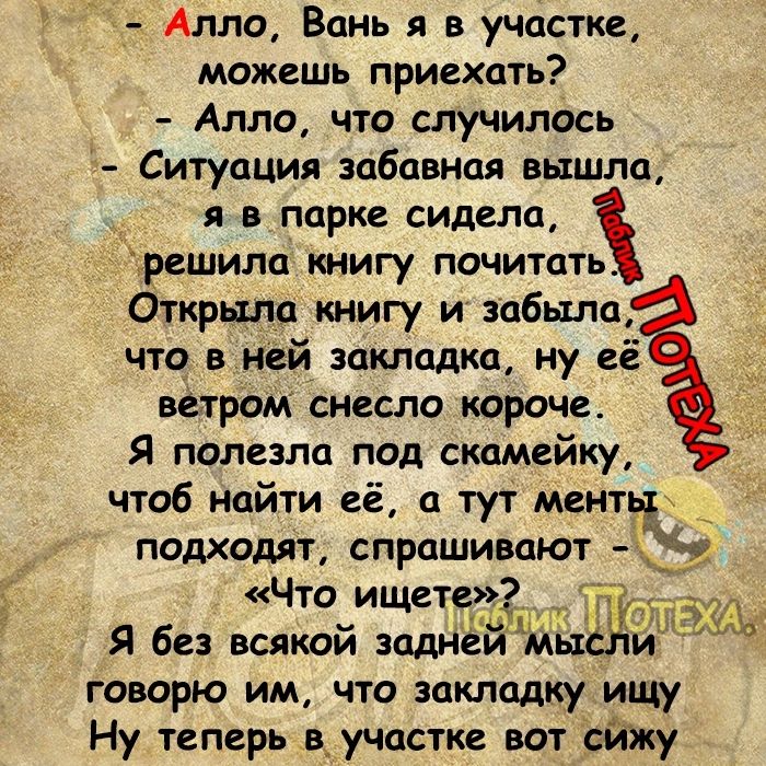 Алло Вань я в участке можешь приехать Алло что случилось Ситуация забавная вышла я в парке витала решила книгу почитать Открыла книгу и забыла что в ней закладка ну её ветрам снесла короче Я полезла под скамейку чтоб найти её а тут менть подходят спрашивают 2 Что ищете П _у Я без всякий заднем ЩМЫСХИ говорю им что закладку ищу Ну теперь в_ участке вот _Ьйжу