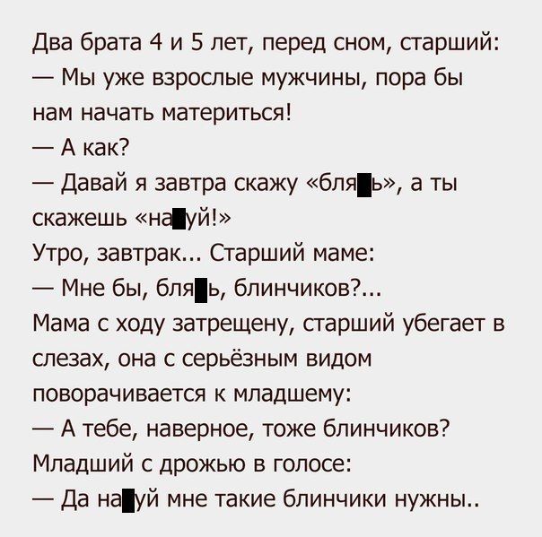 два брата 4 и 5 лет перед сном старший Мы уже взрослые мужчины пора бы нам начать материться А как давай я завтра скажу бл а ты скажешь нфуй Утро завтрак Старший маме Мне бы бляь блинчиков Мама с ходу 3атрещену сгарший убегает в слезах она с серьёзным видом поворачивается младшему А тебе наверное тоже блинчиков Младший с дрожью в голосе да мауй мне такие блинчики нужны