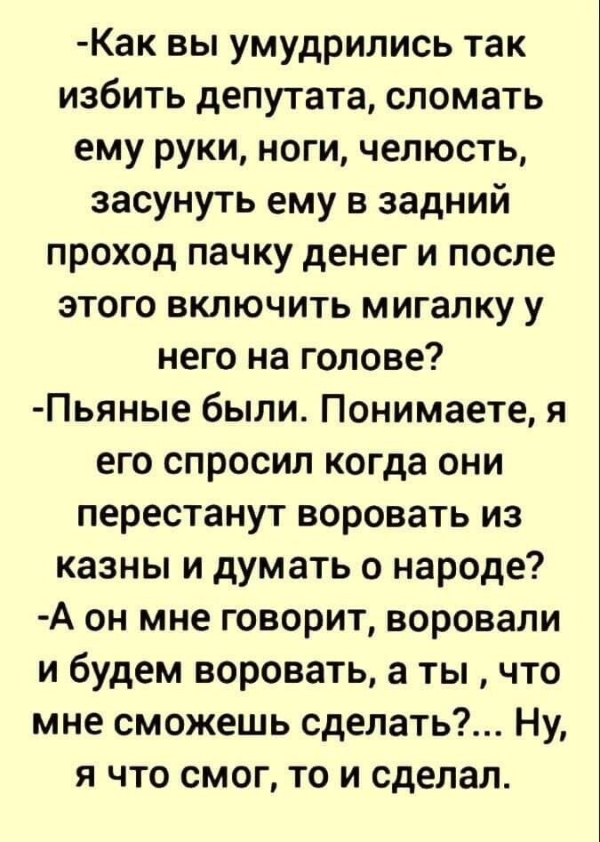 Как вы умудрились так избить депутата сломать ему руки ноги челюсть засунуть ему в задний проход пачку денег и после этого включить мигалку у него на голове Пьяные были Понимаете я его спросил когда они перестанут воровать из казны и думать о народе А он мне говорит воровали и будем воровать а ты что мне сможешь сделать Ну я что смог то и сделал