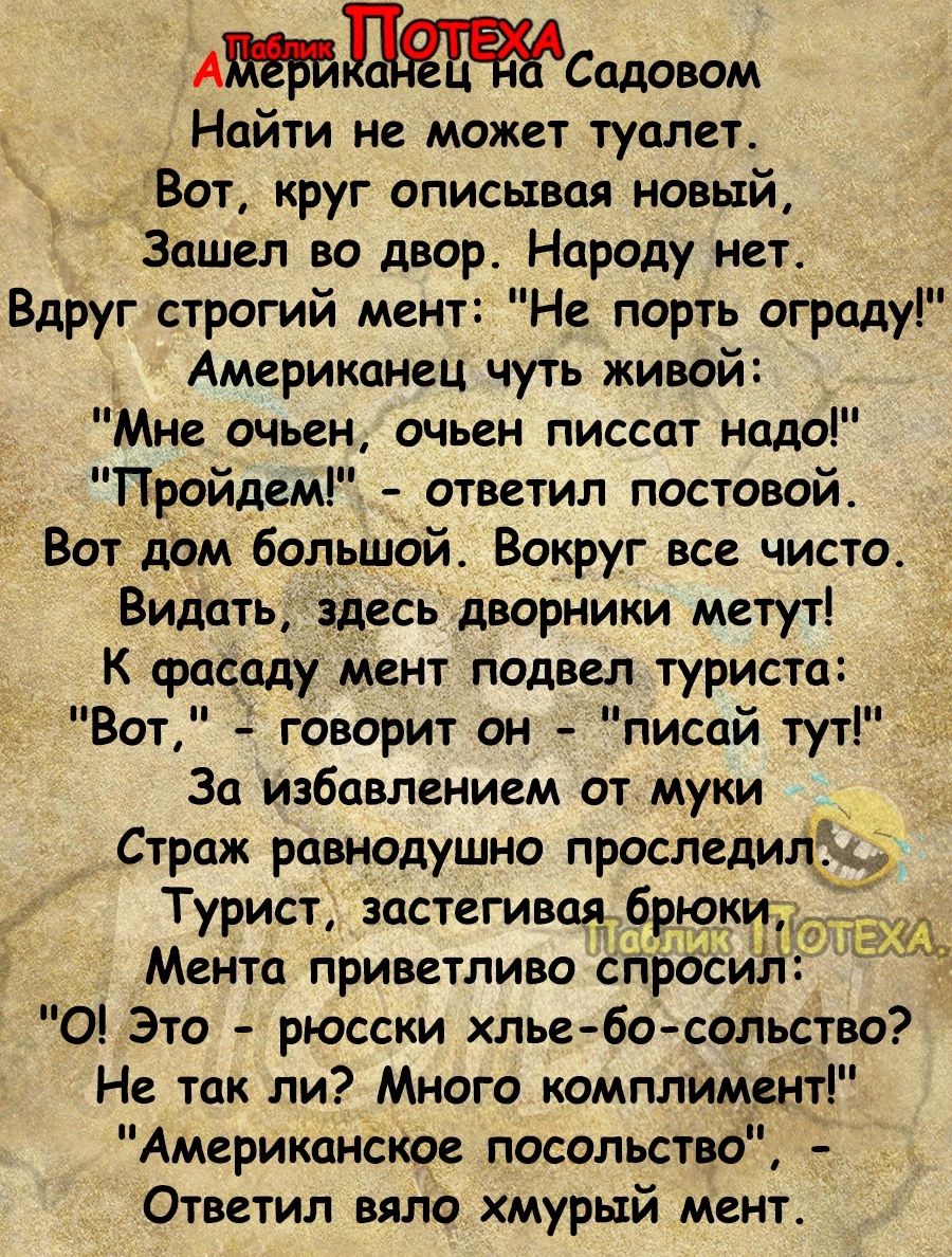 АСадовом Найти не может туалет Вот круг описывая новый Зашел во двор Народу нет Вдруг строгий мент Не порть оградуі Америкднец чуть живой Мне очьен очьен писсат надо _ Пройдем ответил постовой Вот дом Большой Вокруг все чисто Видать здесь дворники метут _ К фасаду мент подвел туриста Вот говорит он лисой тут Зо избавлением от муки Страж равнодушно проследи Турист застегивадб юки Ментц приветливо р