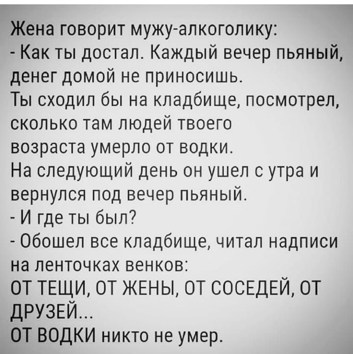 Г Жена говорит мужу алкоголику Как ты достал Каждый вечер пьяный денег домой не приносишь Ты сходил бы на кладбище посмотрел сколько там людей твоего возраста умерло от водки На следующий день он ушел сутра и вернулся под вечер пьяный И где ты был Обошеп все кладбище читал надписи на ленточках венков ОТ ТЕЩИ ОТ ЖЕНЫ ОТ СОСЕДЕЙ ОТ ДРУЗЕЙ ОТ ВОДКИ никто не умер