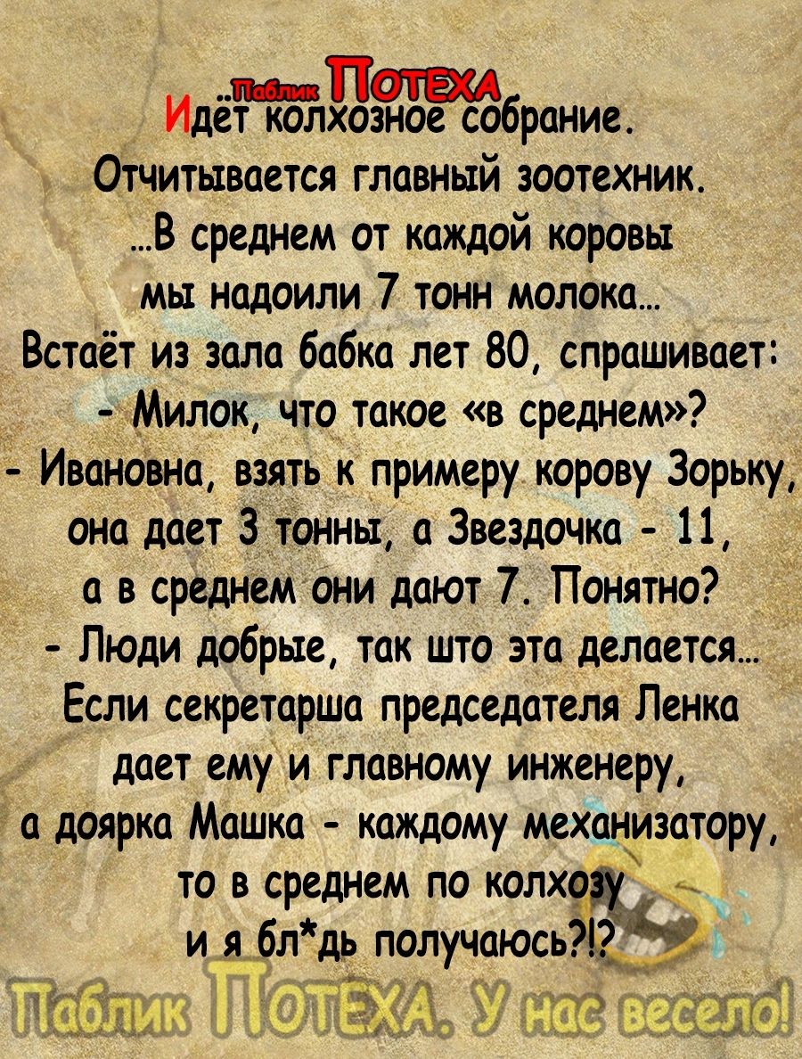 Идет колхозное собрание отчитывается главный зоотехник В среднем от каждой коровы мы надоили 7 тонн молока Встаёт из зала бабка лет 80 спрашивает Милок что такое в среднем Ивановна взять к примеру корову Зорьку она дает 3 тонны а Звездочка 11 а в среднемони дают 7 Понятно Люди добрые так што это делается Если секретарша председателя Ленка дает ему и главному инженеру д доярка Машка каждому механмэ