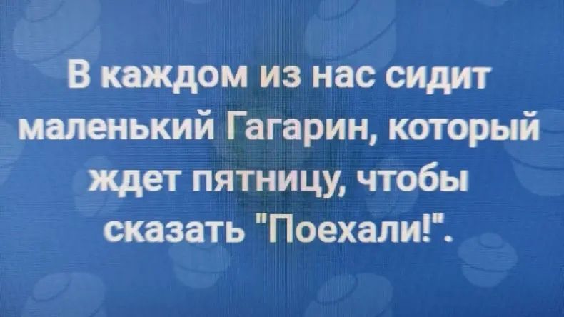 В каждом из нас сидит иалеешкий Гагарин который ждет пятницу чтобы оказать ПоехалиГ