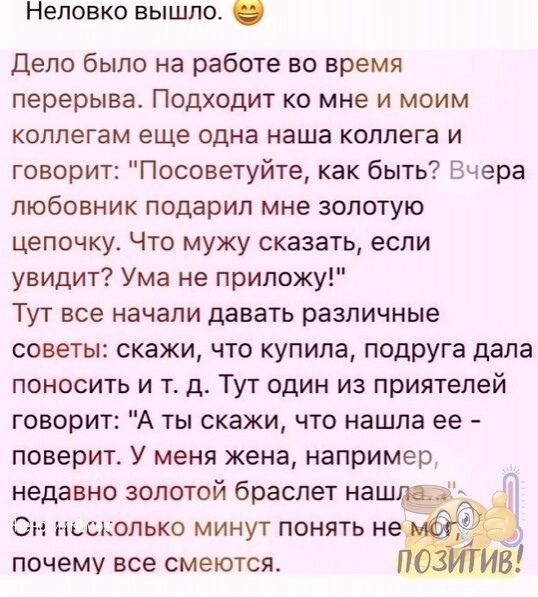 Неповко вышло Дело было на работе во время перерыва Подходит ко мне и моим коллегам еще одна наша коллега и говорит Посоветуйте как быть Вчера любовник подарил мне золотую цепочку Что мужу сказать если увидит Ума не приложу Тут все начали давать различные советы скажи что купила подруга дала поносить и т д Тут один из приятелей говорит А ты скажи что нашла ее поверит У меня жена например недавно з