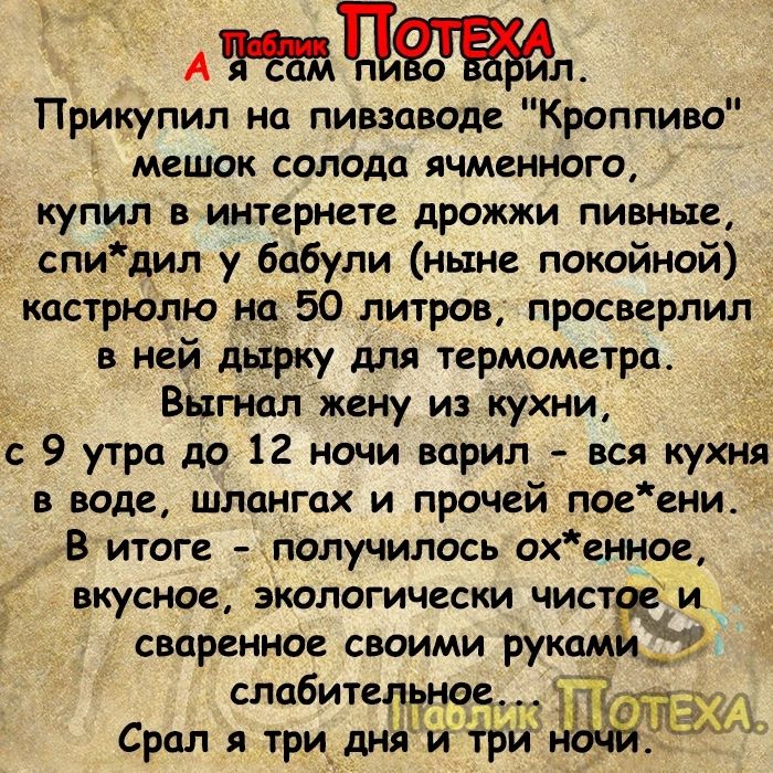 А Цл Прикупил но пивзаводе Кроппиво мешок солода ячменного купил в интернете дрожжи пивные спи дип у бабули ныне покойной кастрюлю на 50 литров просверлил в ней дырку для термометра Выгнал жену из кухни с 9 утра до 12 ночи варил вся кухня в воде шлонгах и прочей пое ени В итоге получилось охенное ВЩСНОЕ ЭКОЛОГИЧЕСКИ ЧИСТ сваренное своими рукам слабитель той Срол я три дня й