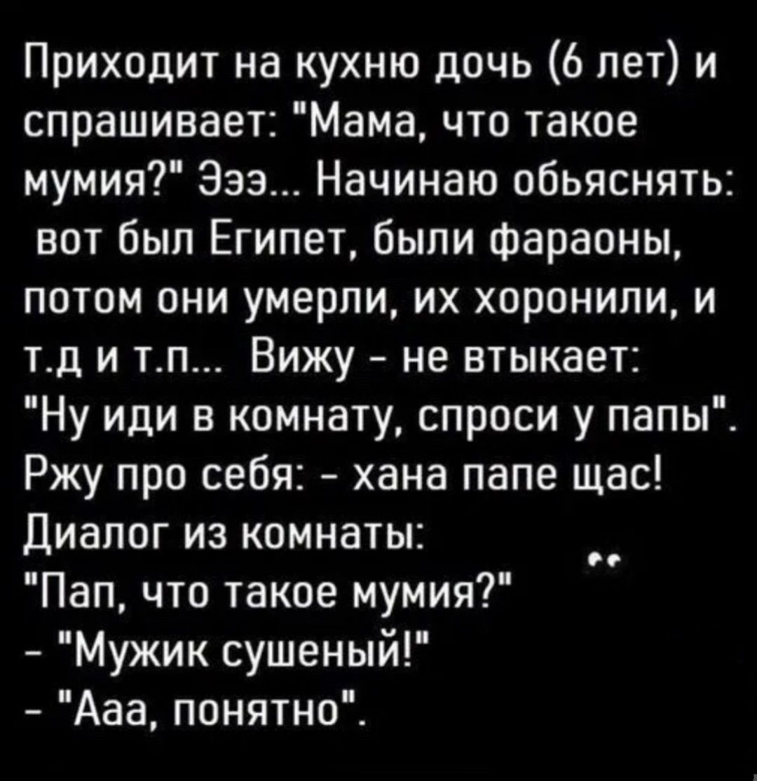 Приходит на кухню дочь 6 лет и спрашивает Мама что такое мумия Эээ Начинаю обьяснять вот был Египет были Фараоны потом они умерли их хоронили и тд и тп Вижу не втыкает Ну иди в комнату спроси у папы Ржу про себя хана папе щас Диалог из комнаты Пап что такое мумия Мужик сушеный Ааа понятно