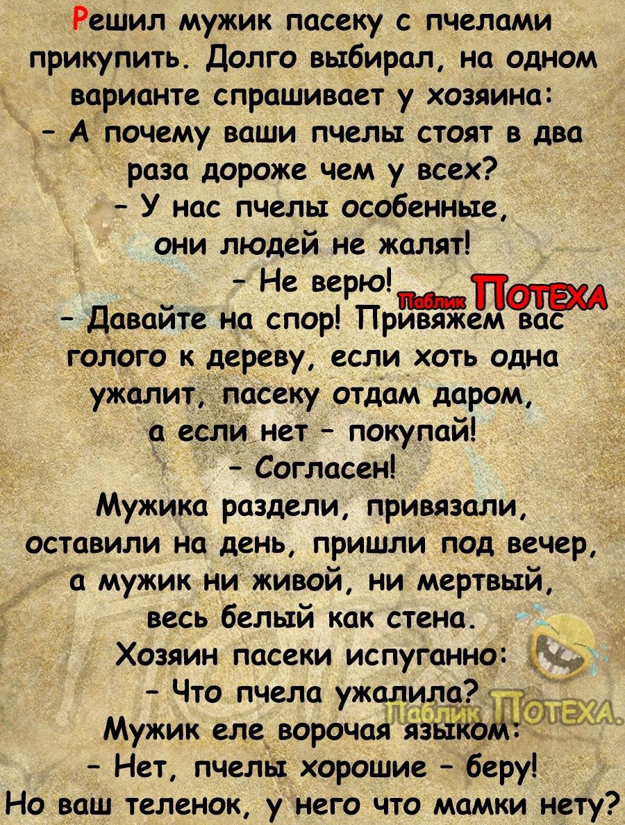 Решил мужик пасеку пчелами прикупить долго выбирал на одном варианте спрашивает у козлика ь Апочему ваши пчелы стоят в два раза дороже чем у всех У нас пчелы особенные ани людей не жалят Не верю давайте на спор Привяжем вас голого к дереву если хоть однп ужалит пасеку отдам даром а если нет покупай _ Согласен Мужика раздели привязали оставили на день пришли под вечер а мужик ни живой ни мертвый ве