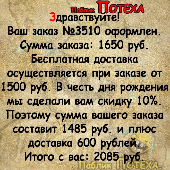 Здравствуите Ваш заказ 3510 оформлен Сумма заказа 1650 руб Бесплатная доставка осуществляется при заказе от_ 1500 руб Вчесть дня рождений мы сделали вам скидку 10 _ Поэтому сумма вашего заказа составит 1485 руб и плюс доставка 600 рублездъ Итого с ШСЁЦ 88