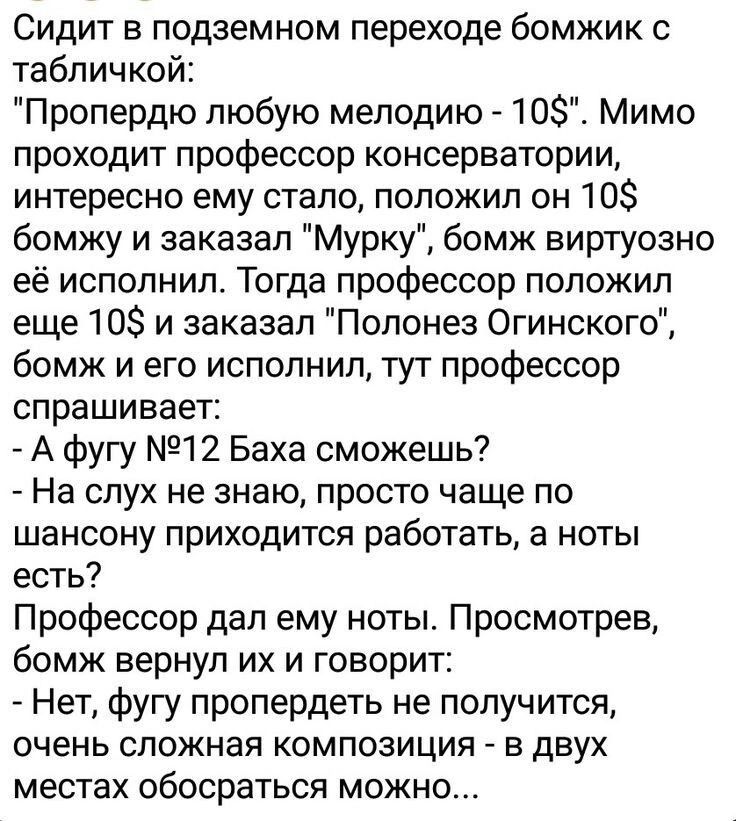 Сидит в подземном переходе бомжик с табличкой Пропердю любую мелодию 10 Мимо проходит профессор консерватории интересно ему стало положил он 10 бомжу и заказал Мурку бомж виртуозно её исполнил Тогда профессор положил еще 10 и заказал Полонез Огинского бомж и его исполнил тут профессор спрашивает А фугу 12 Баха сможешь На слух не знаю просто чаще по шансону приходится работать а ноты есть Профессор