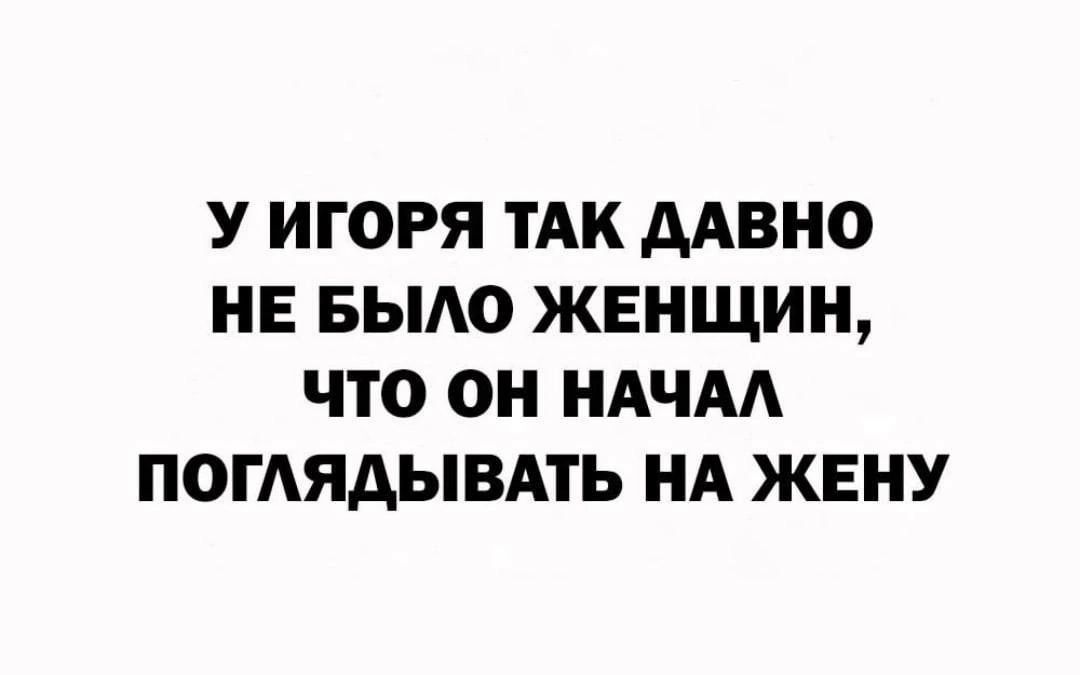 У ИГОРЯ ТАК ААВНО НЕ БЫАО ЖЕНЩИН ЧТО ОН НАНА ПОГАЯАЫВАТЬ НА ЖЕНУ