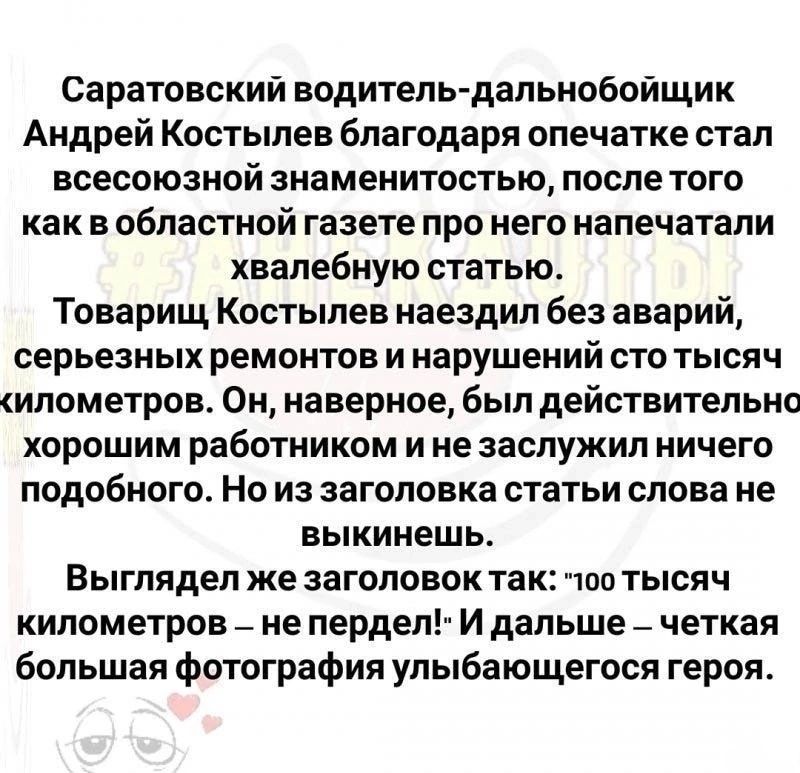 Саратовский водитель дальнобойщик Андрей Костылев благодаря опечатке стал всесоюзной знаменитостью после того как в областной газете про него напечатали хвалебную статью Товарищ Костылев наездил без аварий серьезных ремонтов и нарушений сто тысяч илометров Он наверное был действительно хорошим работником и не заслужил ничего подобного Но из заголовка статьи слова не выкинешь Выглядел же заголовок 