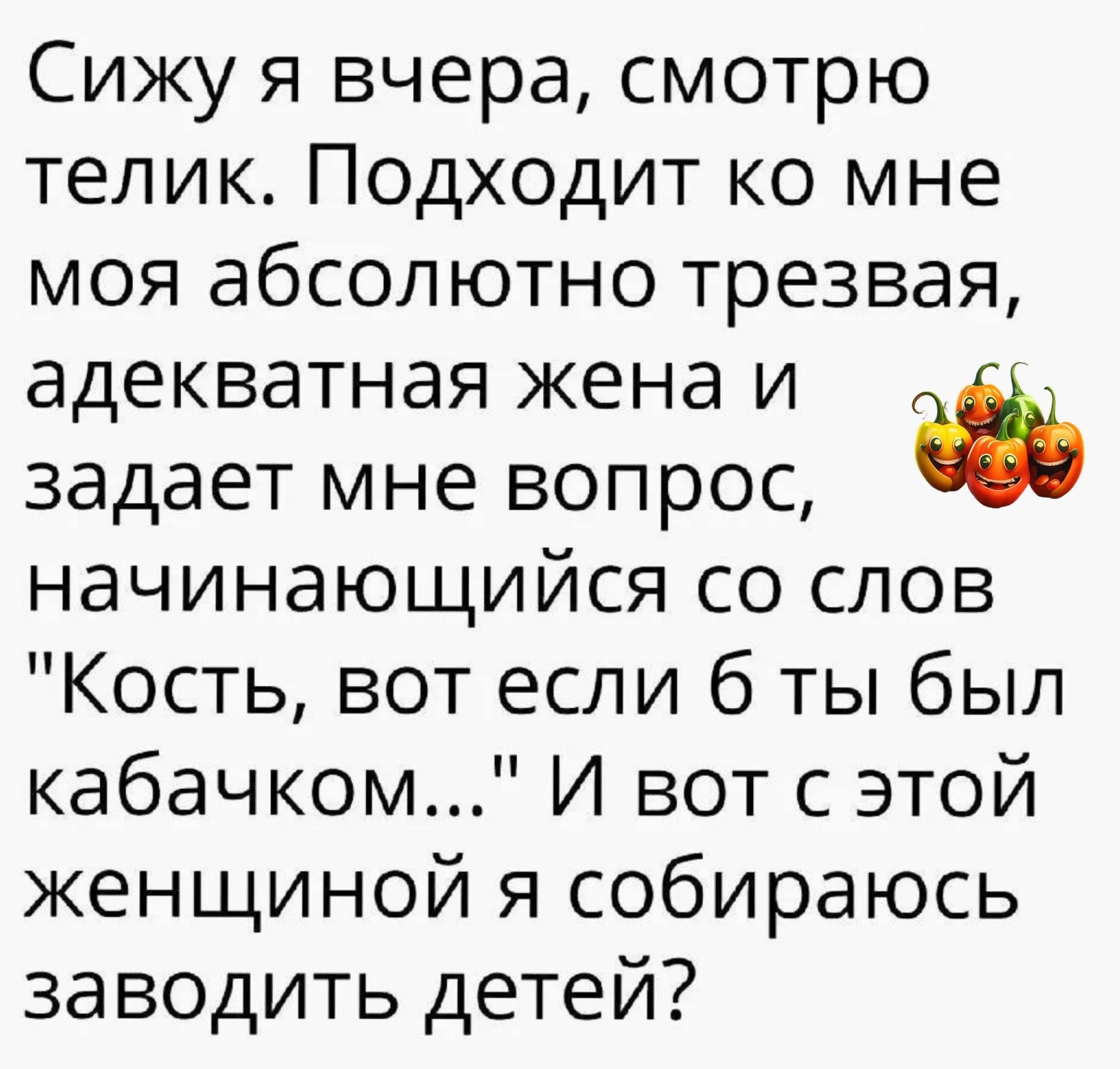 Сижу я вчера смотрю телик Подходит ко мне моя абсолютно трезвая адекватная жена и задает мне вопрос начинающийся со слов Кость вот если б ты был кабачком И вот с этой женщиной я собираюсь заводить детей