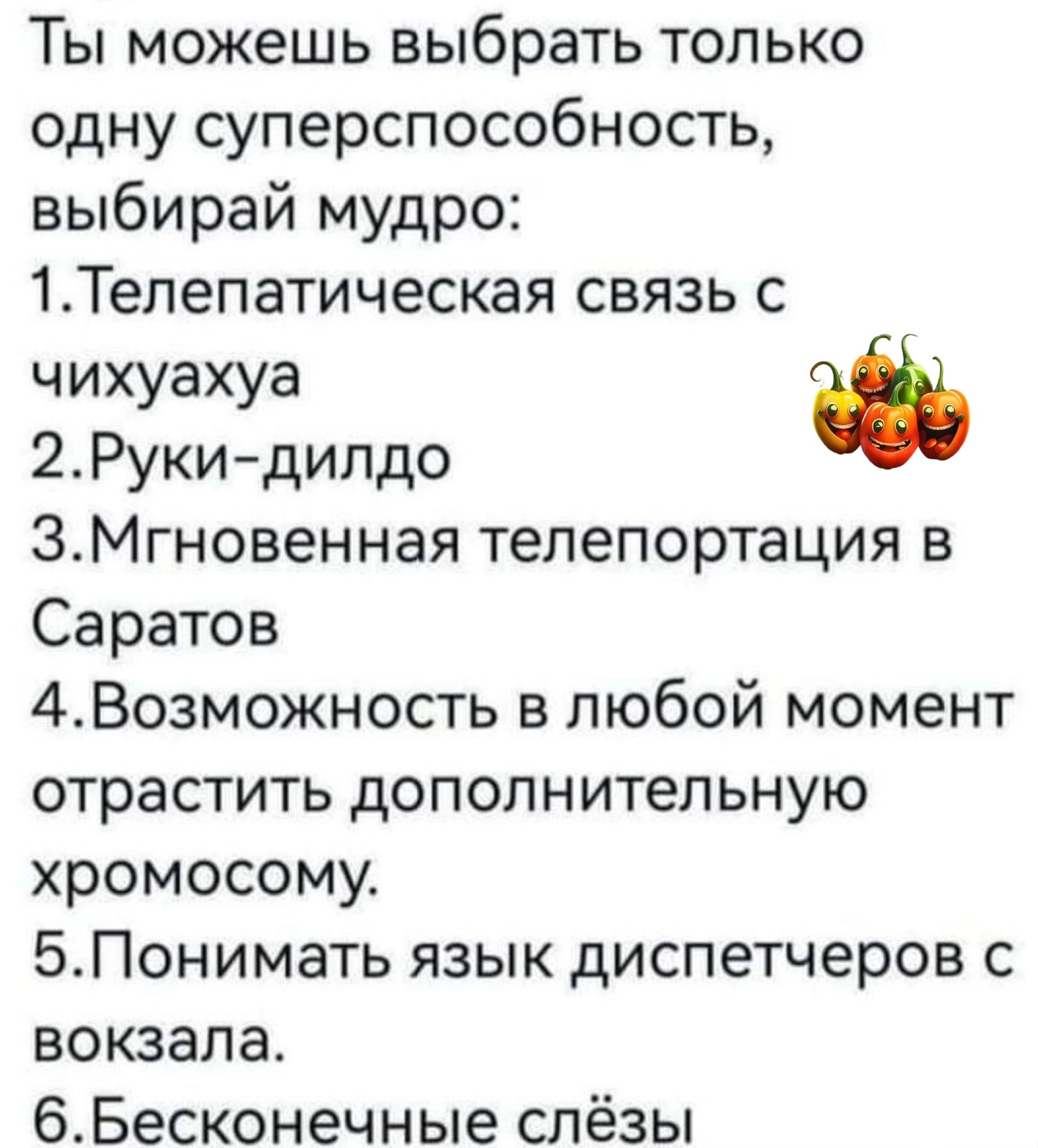 Ты можешь выбрать только одну суперспособность выбирай мудро 1Тепепатическая связь с чихуахуа 2Рукидипдо ЭМгновенная телепортация в Саратов 4Возможность в любой момент отрастить дополнительную хромосому БПонимать язык диспетчеров с вокзала бБесконечные слёзы