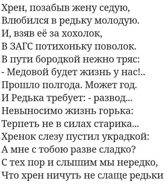 Хрен позабыв жену седую Влюбился в редьку молодую И взяв её за хохолок В ЗАГС потихоньку поволок В пути бородкой нежно тряс Медовой будет жизнь у нас Прошло полгода Может год И Редька требует развод Невыносимо жизнь горька Терпеть не в силах стартпса Хренок слезу пустил украдкой А мне с тобою разве сладко С тех пор и слышим мы нередко Что хрен ничуть не слаще редьки