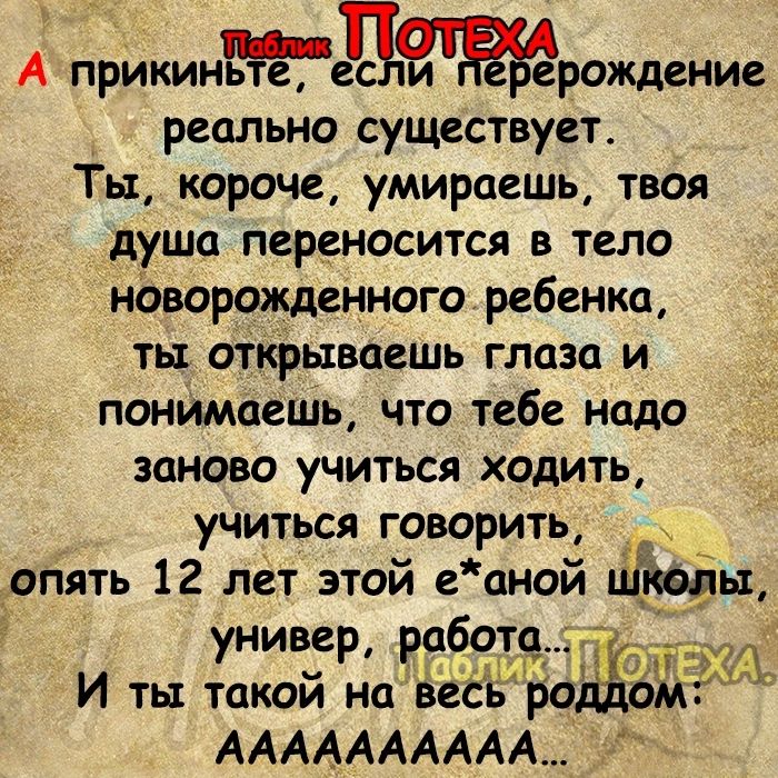 А прикиньт_ее рождение реально существует Ты короче умираешь твоя душа переносится в тело новорожденного ребенка ты открываешь глаза и понимаешь что тебе надо заново учиться ходить учиться говорить опять 12 лет этой е аной штічы универ работ И ты такой на веёь АААААААААА