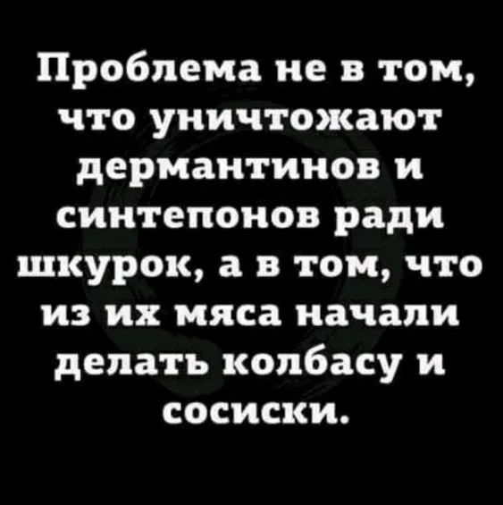 Проблема не в том что уничтожают дермаитииов и сиитепоиов ради шкурок а в том что из их мяса начали делать колбасу и сосиски