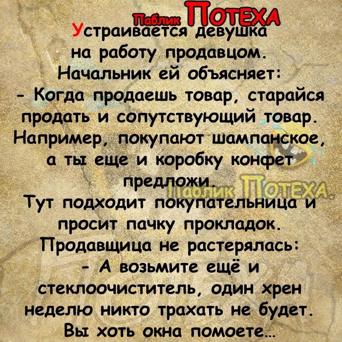 на работу продавцом Начальник ей объясняет Когда продаешь товару старайся продать и сопутствующий товар Например покупают Шампанское ты еще и коробку конфе пРМ9ч ч Тут подходит покупательницо й просит почку прокладок Продавщицо не растерялась А возьмите ещё и стеклоочиститель один хрен неделю никто трахать не будет Вы хоть окна помосте