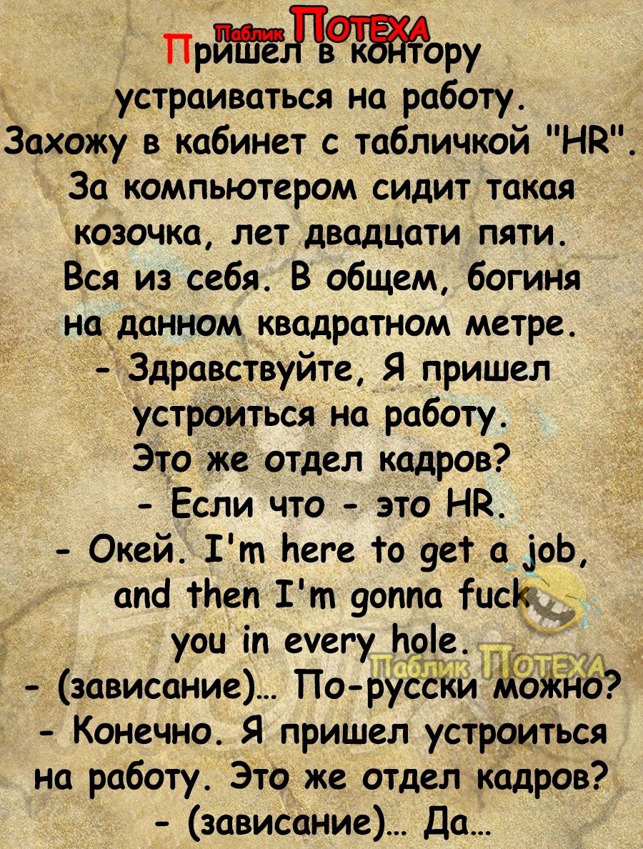 Прдору устраиваться на работу Захожу в кабинет с табличкой Нд за компьютером сидит такая казачка лет двадцати пяти Вся из себя В общем богиня на данном квадратном метре Здравствуйте Я пришел устроиться на работу Это же отдел кадров Если что это НК Окей Гт Ьеге То 9ет а оЬ апа тНеп Г т уоппа исіед уои іп еуегу Ьріе зависание По руссги ткни Конечно Я пришел устроиться на работу Это же отдел кадров з