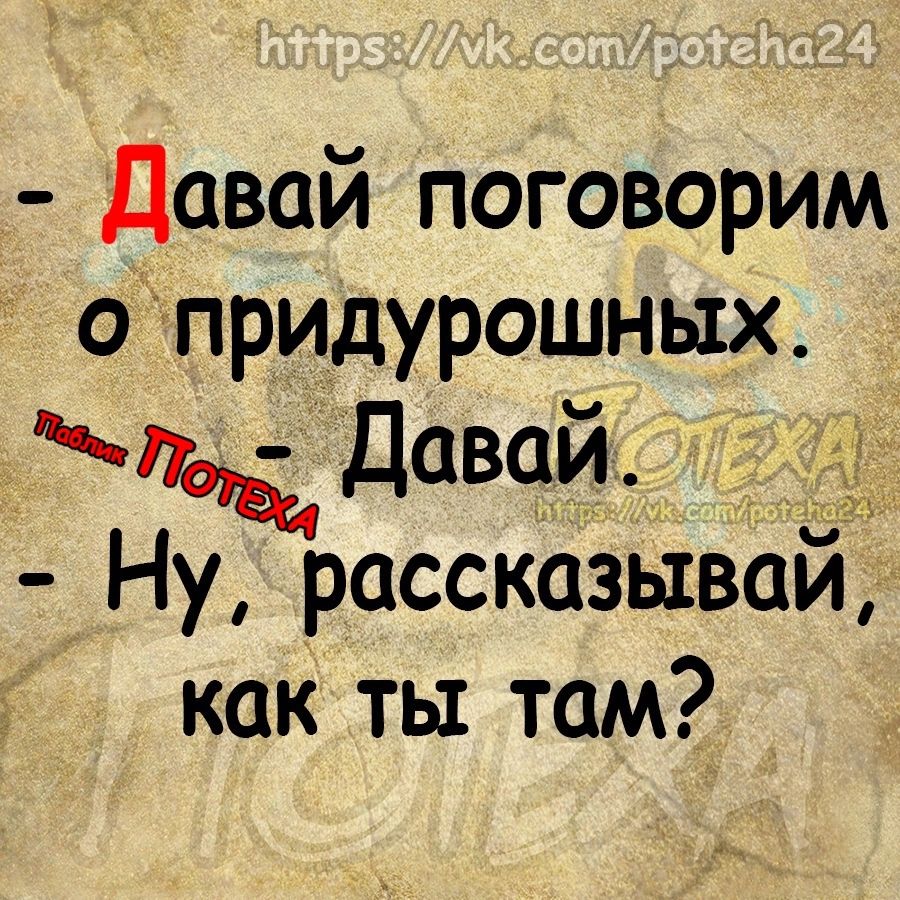 Давай поговорим опридурошных Фвъдавай Ну рассказывай как ты там