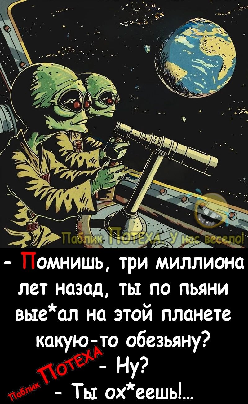 Помнишь три миллиона лет назад ты по пьяни выеал на этой планете какую то обезьяну да_ Ну Ты оеешь