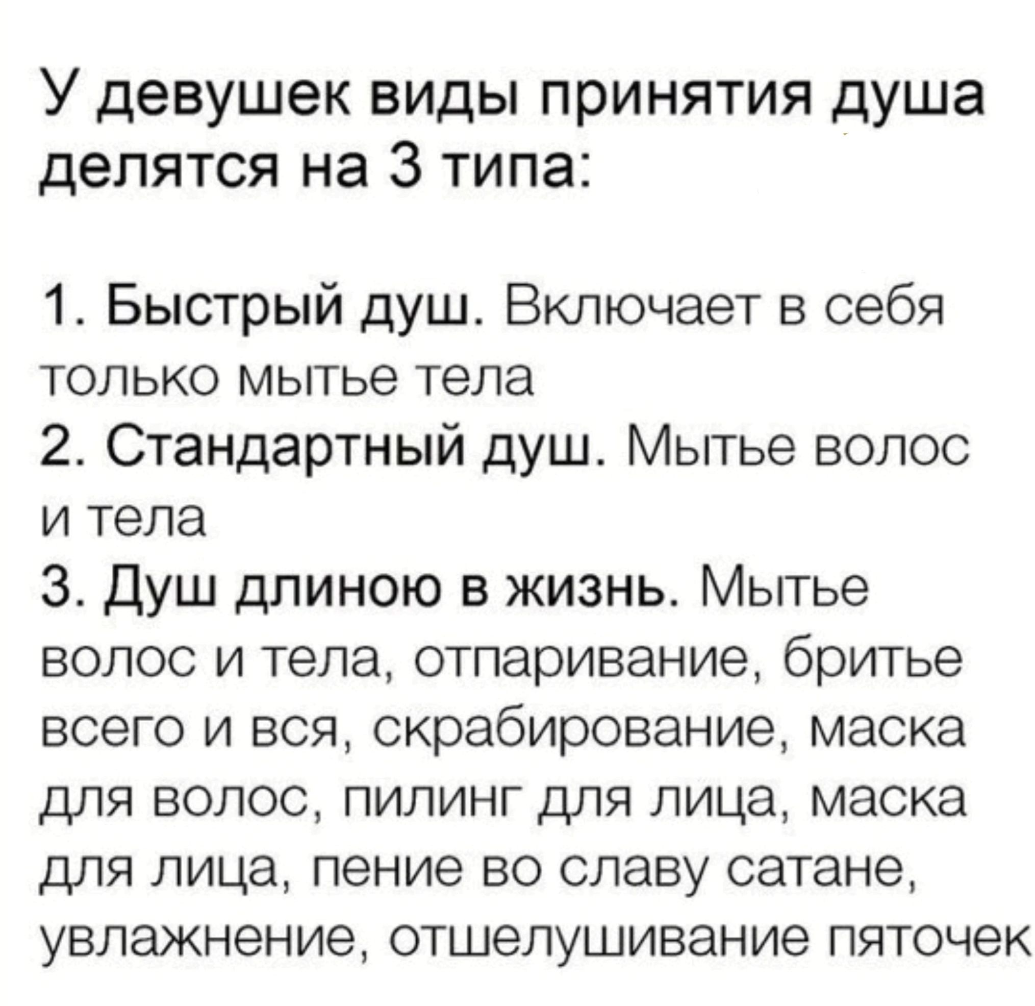 У девушек виды принятия душа делятся на 3 типа 1 Быстрый душ Включает в себя только мытье тела 2 Стандартный душ Мытье волос и тела 3 Душ длиною в жизнь Мытье волос и тела отпаривание бритье всего и вся скрабирование маска для волос пилинг для лица маска для лица пение во славу сатане увлажнение отшелушивание пяточек