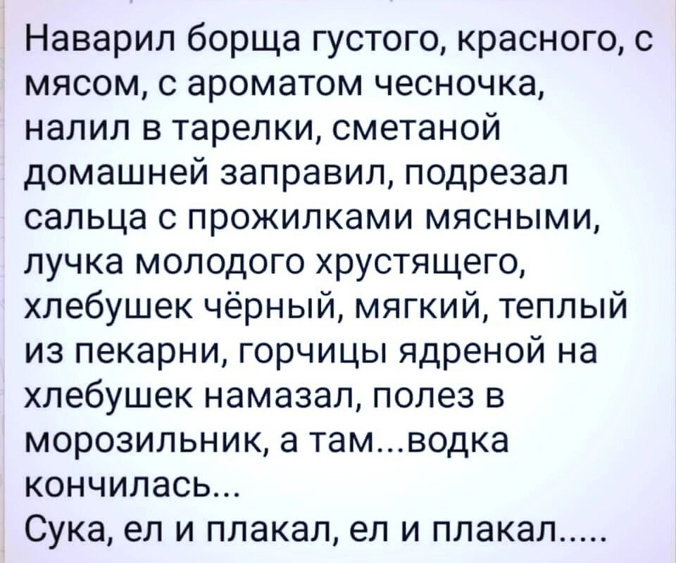 Наварил борща густого красного с мясом ароматом чесночка налил в тарелки сметаной домашней заправил подрезал сальца прожилками мясными пучка молодого хрустящего хпебушек чёрный мягкий теплый из пекарни горчицы ядреной на хлебушек намазал полез в морозильник а тамводка кончилась Сука ел и плакал ел и плакал