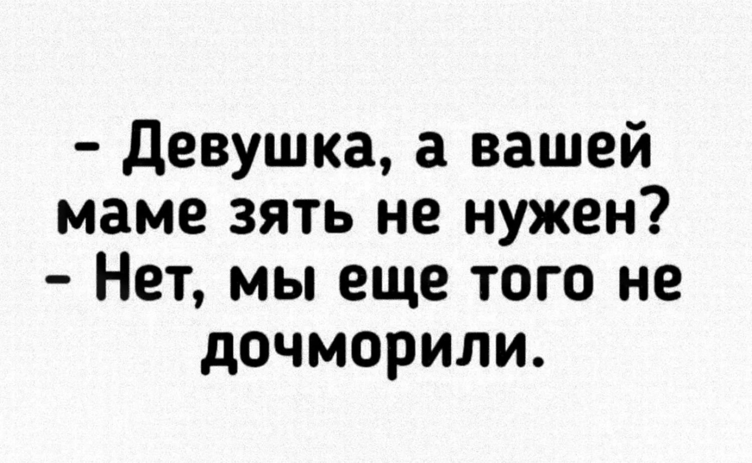 девушка а вашей маме зять не нужен Нет мы еще того не дочморили