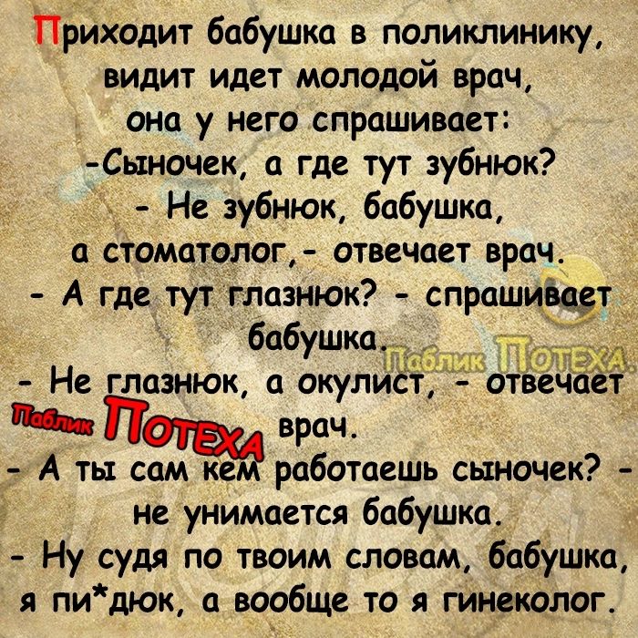 Приходит бабушка в поликлинику видит идет молодой врач она у него спрашивает Сь1ночек а где тут зубнюк Не зубнюк бабушка а стоматолог отвечает врач А где тут глазнюк спрашищт _ бабушка Не зиюк а окулис ММ врач А ты сам ке работаешь сыночек не унимается бабушка _ Ну судя по твоим словам бабушка и пидюк вообще то я гинаколог