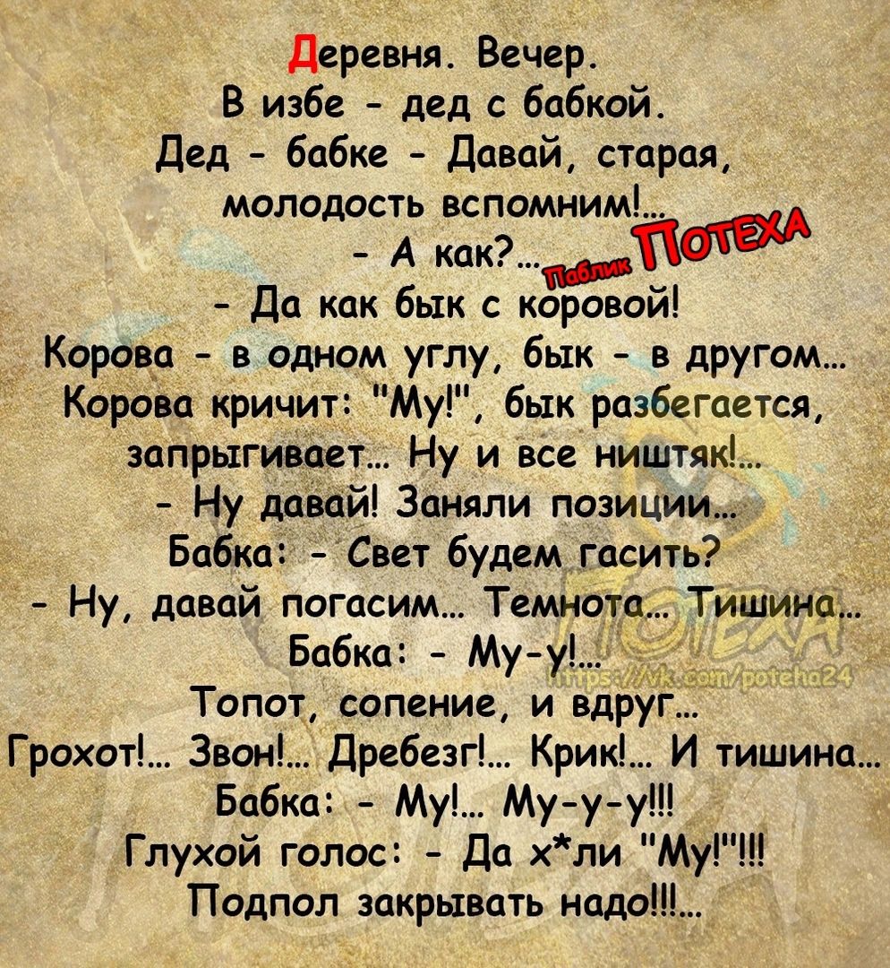 Деревня Вечер В избе дед бабкой Дед бабке Давай старая молодость вспомним А какТМ Да как бык с коровои Корова в одном углу бык _ в другом Корова кричит Му бык разбегается запрыгивает Ну и все ииштяк Ну давай Заняли позиции Бабка Свет будем гасить Ну давай липким Темнота Тишииа Бабка Му Топот сопение и вдруг Грохот 3вон дребезг Крик И тишина Бабка Му_ Муу у Глухой голос Дп хли Му Подпол закрывать н