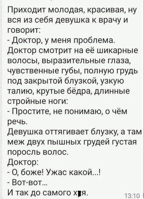 Приходит молодая красивая ну вся из себя девушка к врачу и говорит Доктор у меня проблема Доктор смотрит на её шикарные волосы выразительные глаза чувственные губы полную грудь под закрытой бпузкой узкую талию крутые бёдра длинные стройные ноги Простите не понимаю о чём речь девушка оттягивает блузку а там меж двух пышных грудей густая поросль волос Доктор О боже Ужас какой Вот вот И так до самого