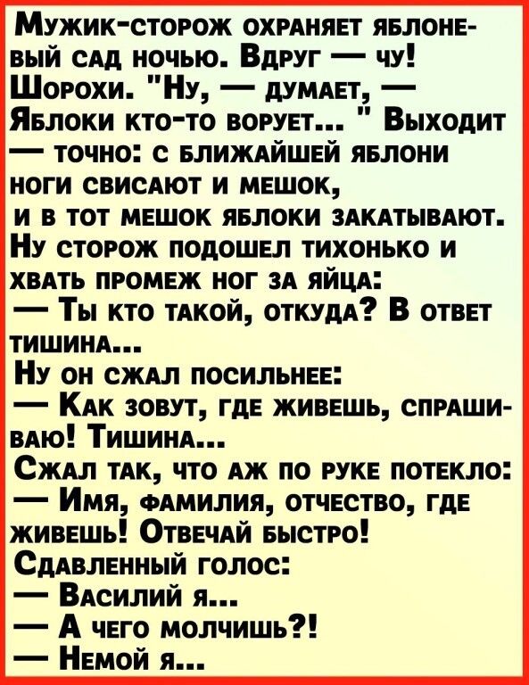 Мужик сторож охиняег явлоне вый спд ночью Вдруг чу Шорохи Ну думпет Явлоки кто то ворует Выходит точно елиждйшей яелони ноги свисАют и мешок и в тот мешок яелоки здкдтывдют Ну сторож подошел тихонько и ХВАТЬ промеж ног зд яйцд Ты кто ТАКОЙ откум В ответ тишинп Ну он сждл посильнее Кдк зовут где живешь СПРАШИ вдю Тишиид Сждл ТАК что дж по руке потекло Имя одмилия отчество где живешь ОтвечАй Быстро 