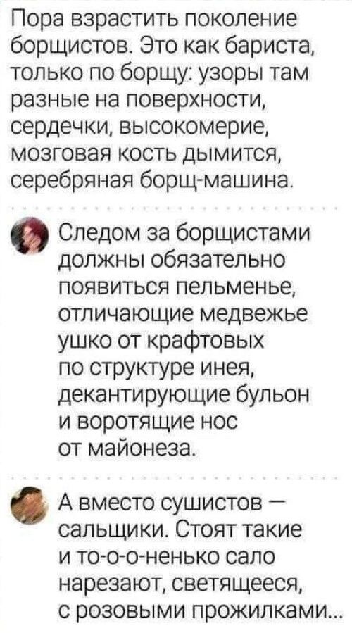 Пора взрастить поколение борщистов Это как бариста только по борщу узоры там разные на поверхности сердечки высокомерие мозговая кость дымится серебряная борщ машина Следом за борщистами должны обязательно появиться пепьменье отличающие медвежье ушко от крафтовых по структуре инея декантирующие бульон и воротящие нос от майонеза А вместо сушистов сал ьщи ки Стоят такие и тооо ненько сало нарезают 