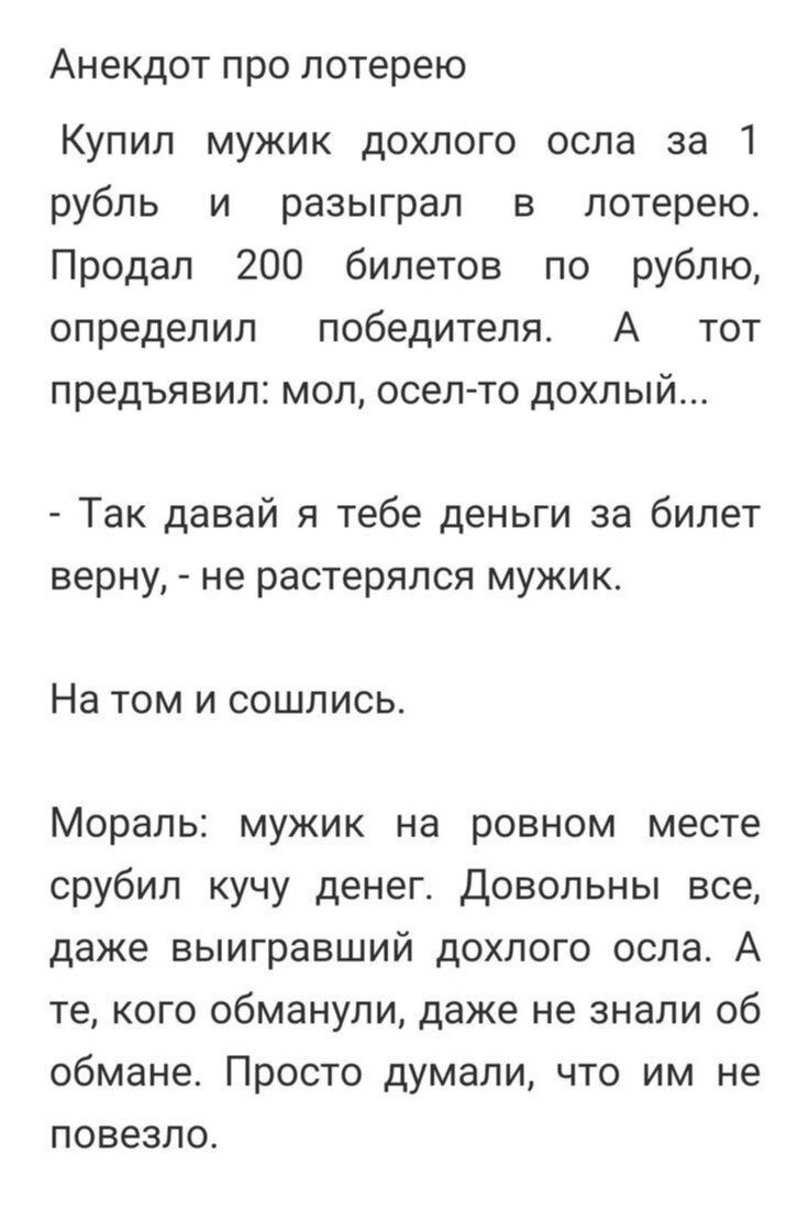 Анекдот про лотерею Купил мужик дохлого осла за 1 рубль и разыграл в лотерею Продал 200 билетов по рублю определил победителя А тот предъявил мол осел то дохлый Так давай я тебе деньги за билет верну не растерялся мужик На том и сошлись Мораль мужик на ровном месте срубил кучу денег довольны все даже выигравший дохлого осла А те кого обманули даже не знали об обмане Просто думали что им не повезло