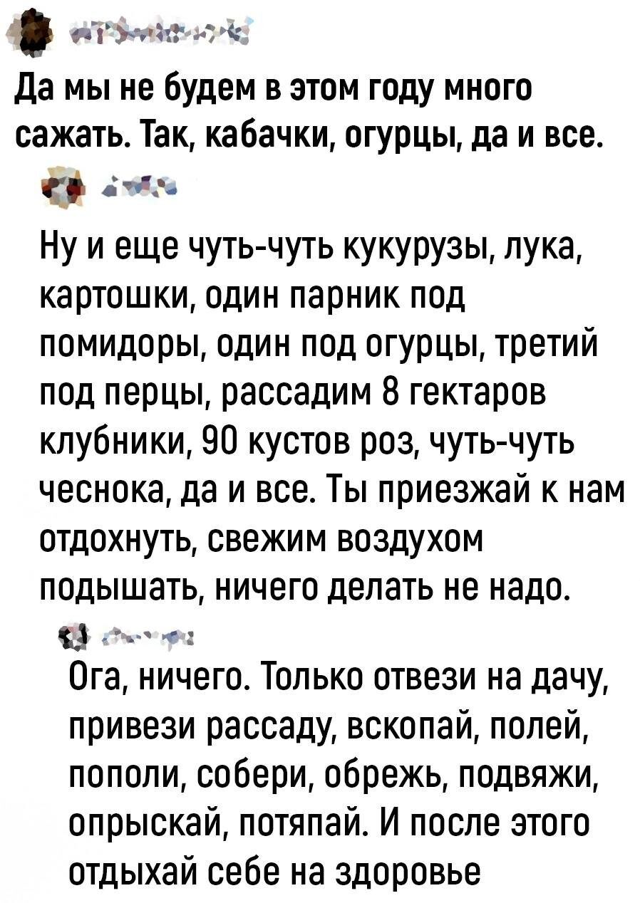 агнт да мы не будем в этом году много сажать Так кабачки огурцы да и все зы Ну и еще чуть чуть кукурузы лука картошки один парник под помидоры один под огурцы третий под перцы рассадим 8 гектаров клубники 90 кустов роз чуть чуть чеснока да и все Ты приезжай к нам отдохнуть свежим воздухом подышать ничего делать не надо Ога ничего Только отвези на дачу привези рассаду вскопай полей пополи собери об