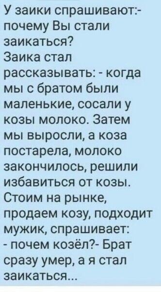 У заики спрашивают почему Вы стали заикаться Заика стал рассказывать когда мы с братом были маленькие сосали у козы молоко Затем мы выросли а коза постарела молоко закончилось решили избавиться от козы Стоим на рынке продаем козу подходит мужик спрашивает почем козёл Брат сразу умер а я стал заикаться