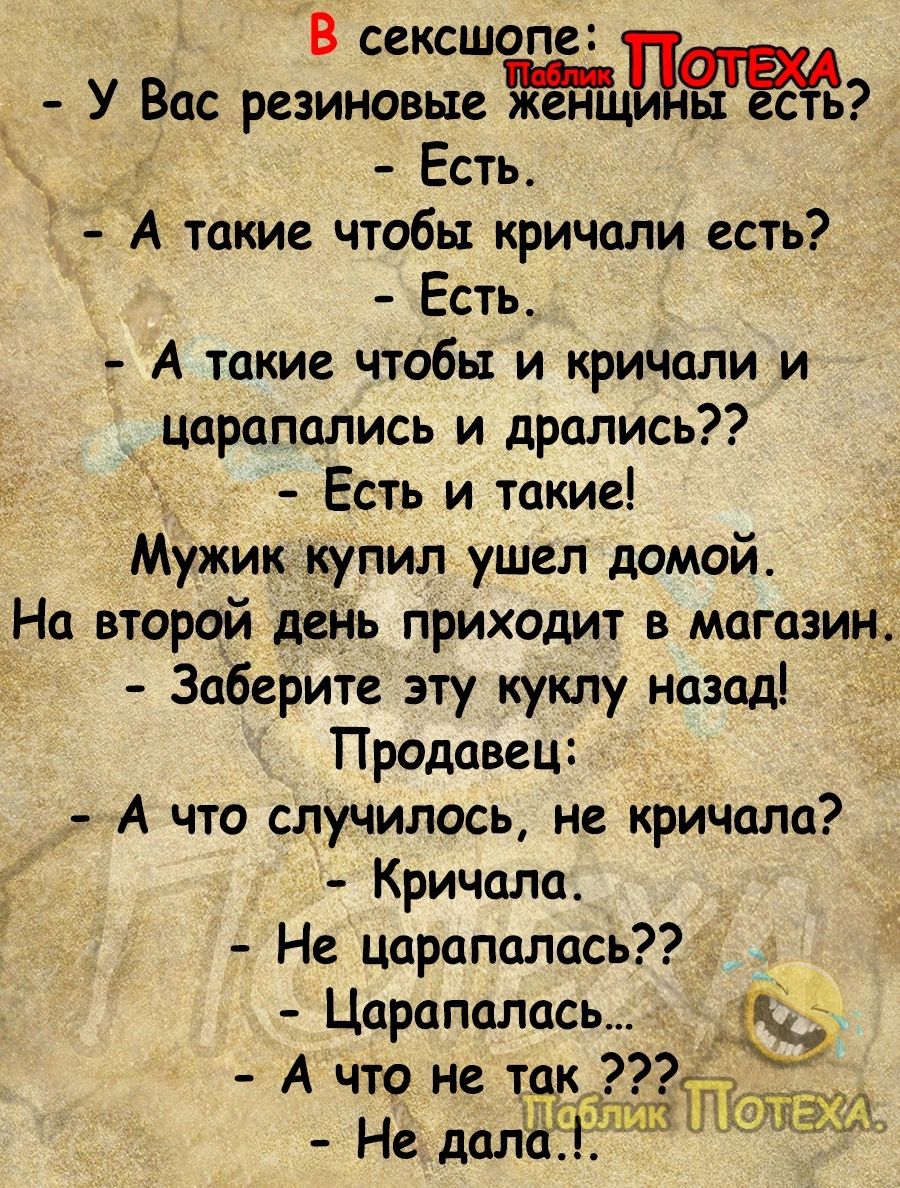 В сексшопа У Вас резиновые ж нцді Есть А такие чтобы кричали есть Есть А такие чтобы и кричали и царапались и дрались Есть и такие Мужик купил ушел домой На второй день приходит в магазин Заберите эту куклу назаді Продавец А что случилось не кричала Кричала Не цараполась Царапалась _ А что не так