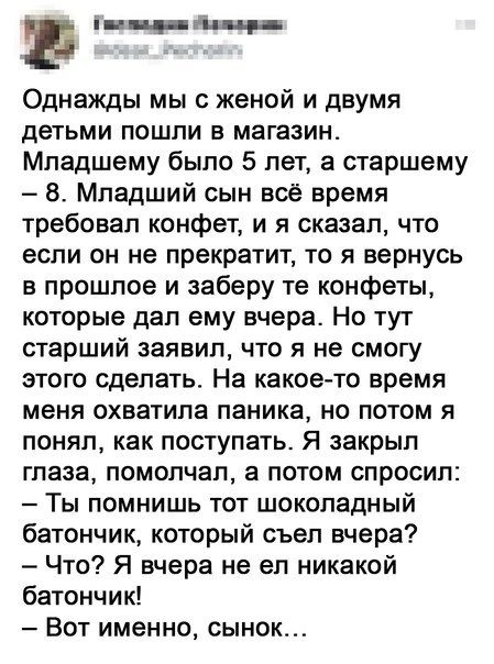 а чт Однажды мы с женой и двумя детьми пошли в магазин Младшему было 5 лет а старшему 8 Младший сын все время требовал конфет и я сказал что если он не прекратит то я вернусь в прошлое и заберу те конфеты которые дал ему вчера Но тут старший заявил что я не смогу этого сделать На какое то время меня охватила паника но потом я понял как поступатьс Я закрыл глаза помолчал а потом спросил Ты помнишь 