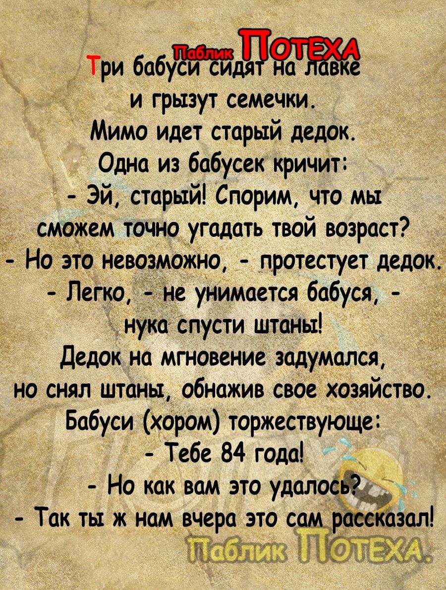 _ Три бабД и грызут семечки Мимо идет старый дедок Оша из бабусек кричит Эй старый Спорим что мы сможем точно угадать твой возраст Но это невозможно протестует дедок Лепю не унимается бабуся ц нука спусти штанььі Дедок на мгновение задумался но снял штаны обнажив свое хозяйство Бабуси хором торжествующе Тебе 84 года Но как вам это удолоё Так ты ж нам вчера это самрх азал Жабы ПЮЁЩ