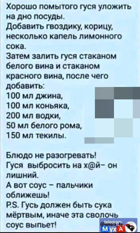 Хорошо помытого гуся уложить на дно посуды добавить гвозлику корицу несколько капель лимонного сока Затем залить гуся стаканом белого вина и стаканом красного вина после чего добавить 100 мл джина 100 мл коньяка 200 мл водки 50 мл белого рома 150 МЛ ТЕКИЛЫ Блюдо не разогревать Гуся выбросить на хй он лишний А вот соус пальчики оближешь РЗ Гусь должен быть сука мёртвым иначе эта своп ь еіеотат соус