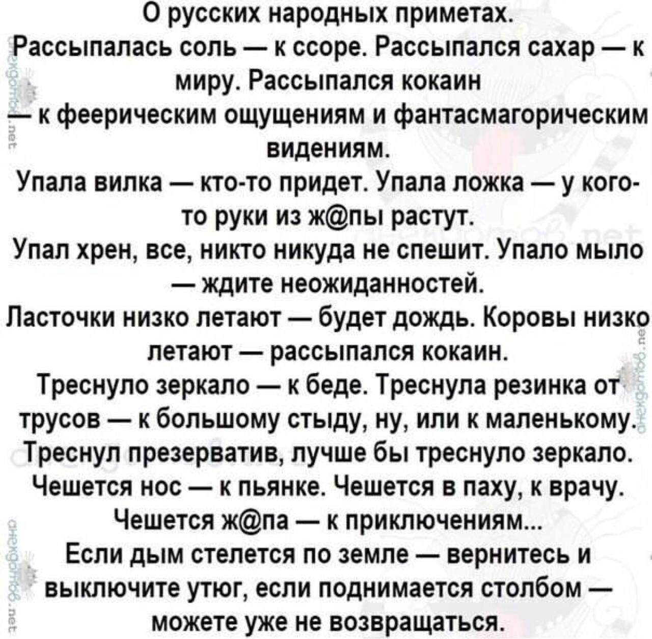 О русских народных приметах Раосыпалась соль к ссоре Рассылался сахар к миру Рассылапся кокаин к феерическим ощущениям и фаитасмагорическим видениям Упала вилка кто то придет Упала ложка у кого то руки из жпы растут Улал хрен все никто никуда не спешит Улало мыло ждите неожиданностей Ласточки низко летают будет дождь Коровы низко летают рассыпался кокаин Треснуло зеркало к беде Треснула резинка от